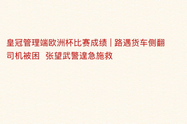 皇冠管理端欧洲杯比赛成绩 | 路遇货车侧翻司机被困  张望武警遑急施救