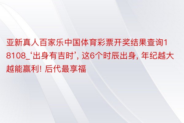 亚新真人百家乐中国体育彩票开奖结果查询18108_‘出身有吉时’, 这6个时辰出身, 年纪越大越能赢利! 后代最享福