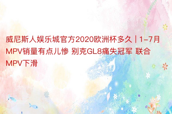 威尼斯人娱乐城官方2020欧洲杯多久 | 1-7月MPV销量有点儿惨 别克GL8痛失冠军 联合MPV下滑