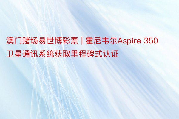 澳门赌场易世博彩票 | 霍尼韦尔Aspire 350卫星通讯系统获取里程碑式认证