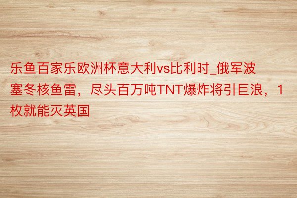 乐鱼百家乐欧洲杯意大利vs比利时_俄军波塞冬核鱼雷，尽头百万吨TNT爆炸将引巨浪，1枚就能灭英国