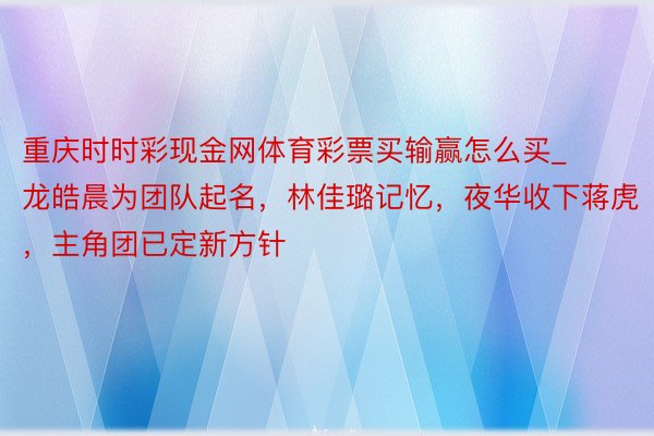 重庆时时彩现金网体育彩票买输赢怎么买_龙皓晨为团队起名，林佳璐记忆，夜华收下蒋虎，主角团已定新方针