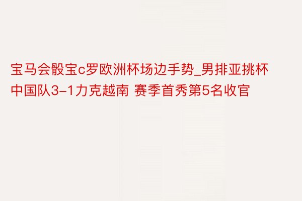 宝马会骰宝c罗欧洲杯场边手势_男排亚挑杯中国队3-1力克越南 赛季首秀第5名收官