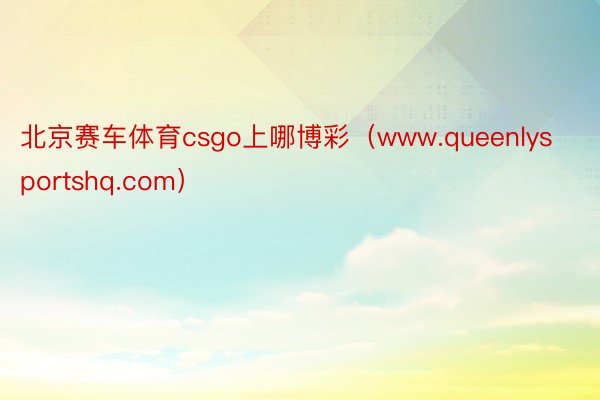 北京赛车体育csgo上哪博彩（www.queenlysportshq.com）