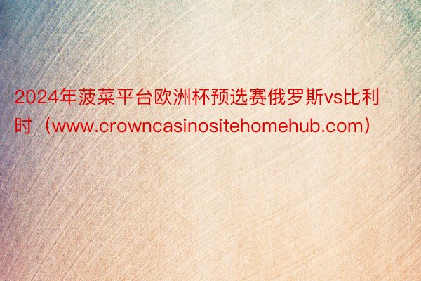 2024年菠菜平台欧洲杯预选赛俄罗斯vs比利时（www.crowncasinositehomehub.com）