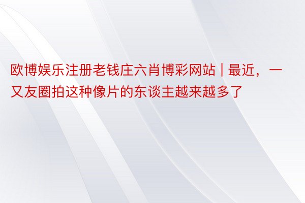 欧博娱乐注册老钱庄六肖博彩网站 | 最近，一又友圈拍这种像片的东谈主越来越多了