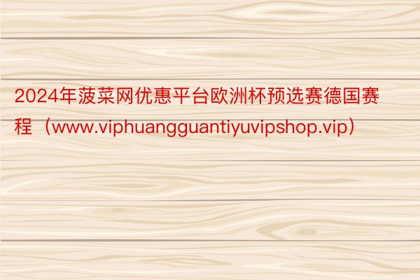 2024年菠菜网优惠平台欧洲杯预选赛德国赛程（www.viphuangguantiyuvipshop.vip）