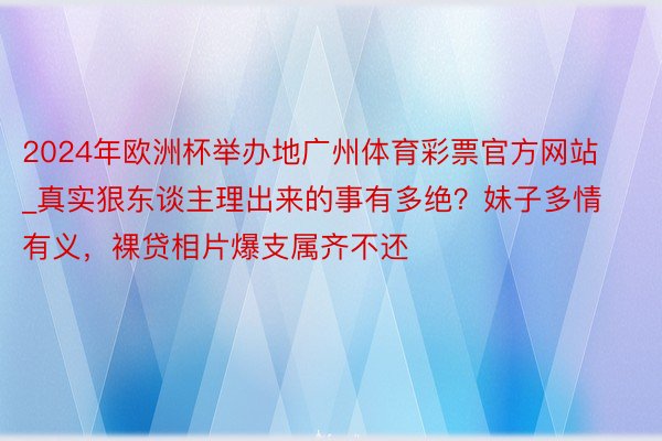 2024年欧洲杯举办地广州体育彩票官方网站_真实狠东谈主理出来的事有多绝？妹子多情有义，裸贷相片爆支属齐不还