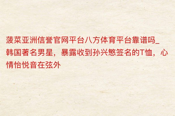 菠菜亚洲信誉官网平台八方体育平台靠谱吗_韩国著名男星，暴露收到孙兴慜签名的T恤，心情怡悦音在弦外