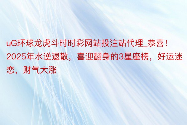 uG环球龙虎斗时时彩网站投注站代理_恭喜！2025年水逆退散，喜迎翻身的3星座榜，好运迷恋，财气大涨