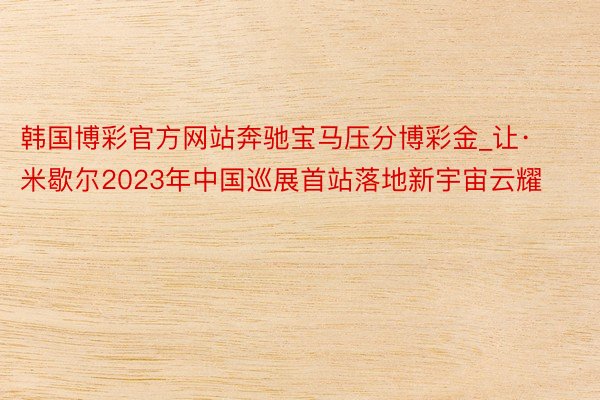 韩国博彩官方网站奔驰宝马压分博彩金_让·米歇尔2023年中国巡展首站落地新宇宙云耀